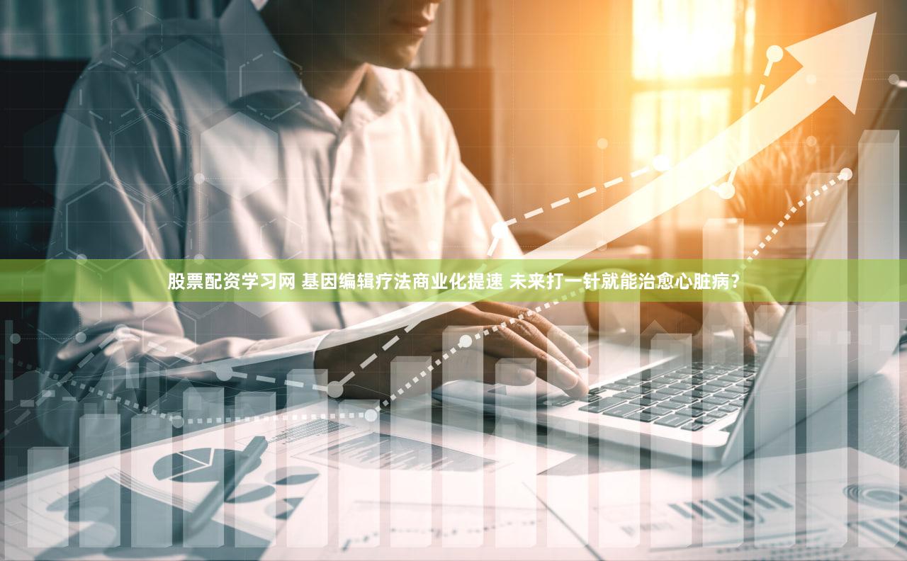 股票配资学习网 基因编辑疗法商业化提速 未来打一针就能治愈心脏病？