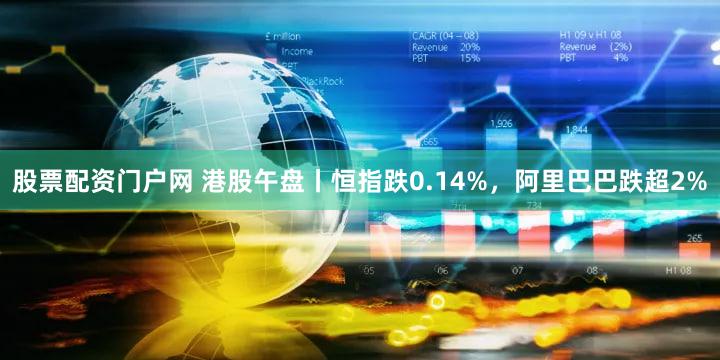 股票配资门户网 港股午盘丨恒指跌0.14%，阿里巴巴跌超2%