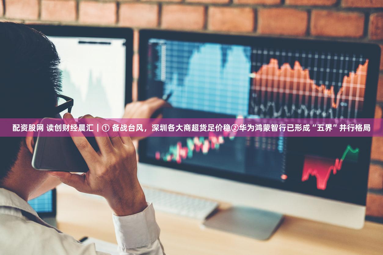 配资股网 读创财经晨汇｜① 备战台风，深圳各大商超货足价稳②华为鸿蒙智行已形成“五界”并行格局