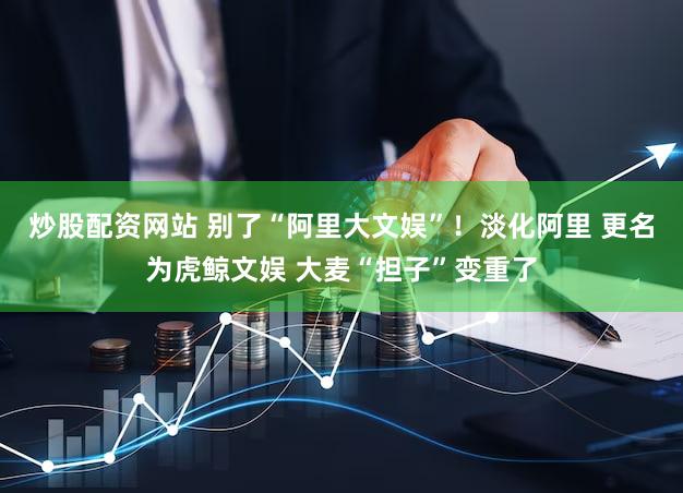 炒股配资网站 别了“阿里大文娱”！淡化阿里 更名为虎鲸文娱 大麦“担子”变重了
