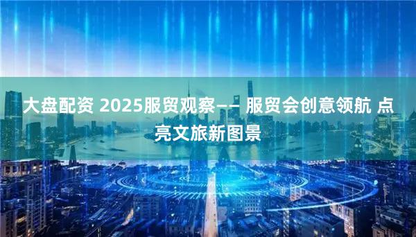 大盘配资 2025服贸观察—— 服贸会创意领航 点亮文旅新图景