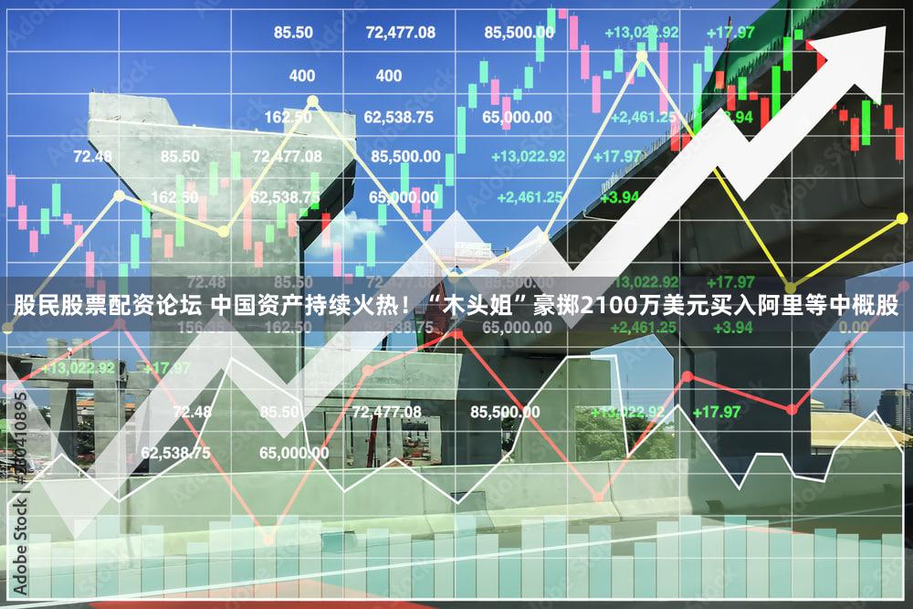 股民股票配资论坛 中国资产持续火热！“木头姐”豪掷2100万美元买入阿里等中概股