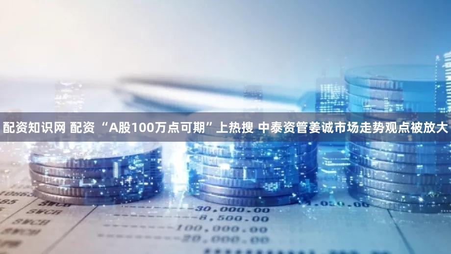 配资知识网 配资 “A股100万点可期”上热搜 中泰资管姜诚市场走势观点被放大
