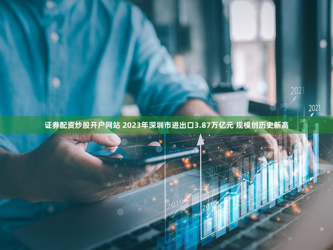 证券配资炒股开户网站 2023年深圳市进出口3.87万亿元 规模创历史新高