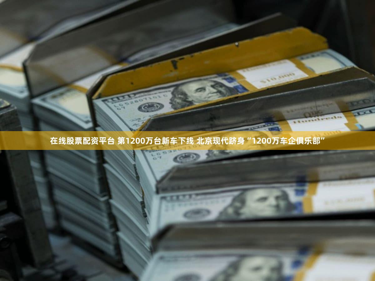 在线股票配资平台 第1200万台新车下线 北京现代跻身“1200万车企俱乐部”