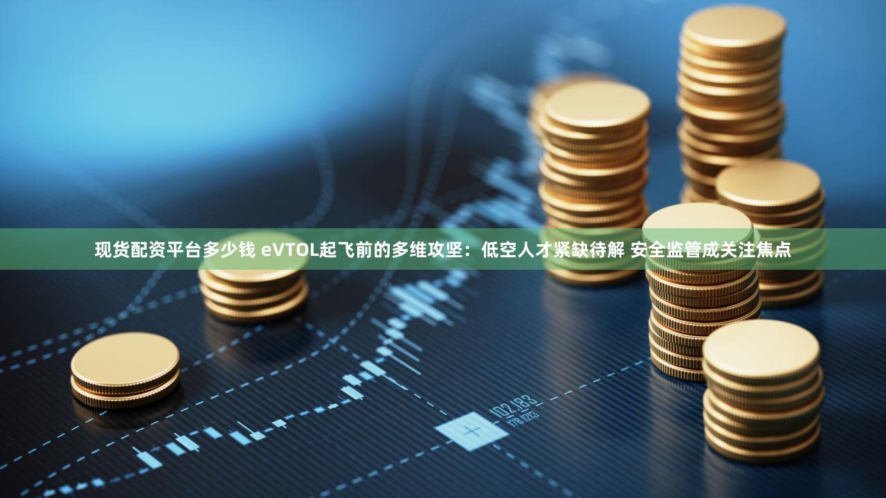 现货配资平台多少钱 eVTOL起飞前的多维攻坚：低空人才紧缺待解 安全监管成关注焦点
