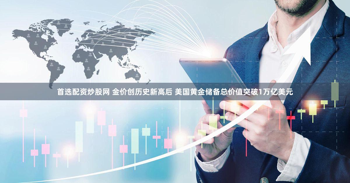 首选配资炒股网 金价创历史新高后 美国黄金储备总价值突破1万亿美元