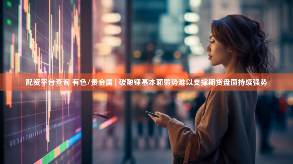 配资平台查询 有色/贵金属 | 碳酸锂基本面弱势难以支撑期货盘面持续强势