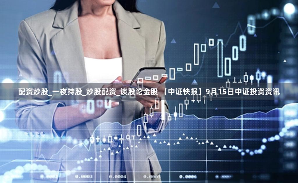 配资炒股_一夜持股_炒股配资_谈股论金股 【中证快报】9月15日中证投资资讯