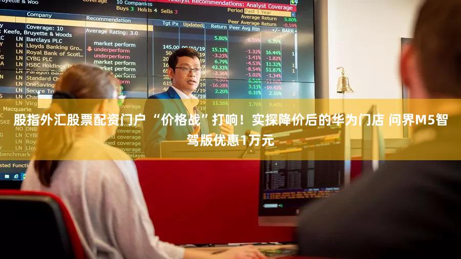 股指外汇股票配资门户 “价格战”打响！实探降价后的华为门店 问界M5智驾版优惠1万元