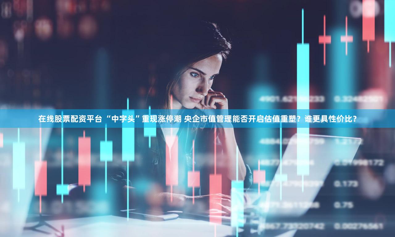 在线股票配资平台 “中字头”重现涨停潮 央企市值管理能否开启估值重塑？谁更具性价比？
