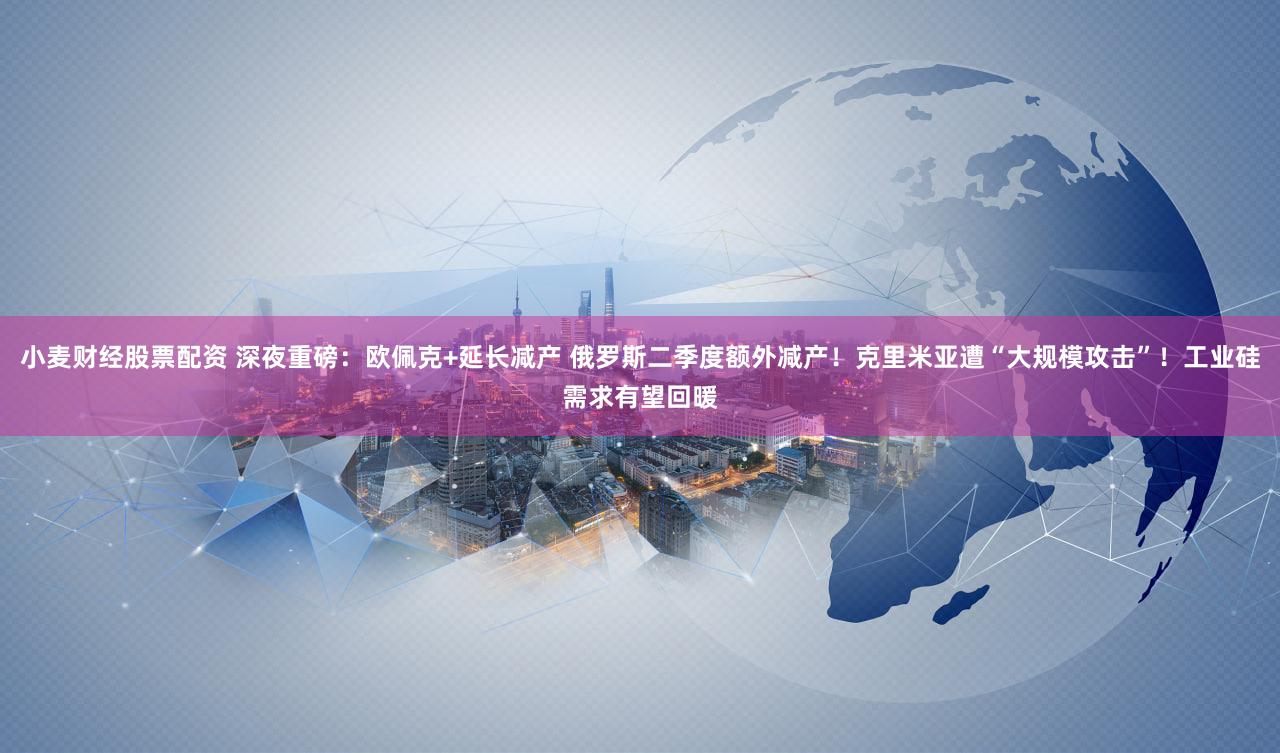 小麦财经股票配资 深夜重磅：欧佩克+延长减产 俄罗斯二季度额外减产！克里米亚遭“大规模攻击”！工业硅需求有望回暖