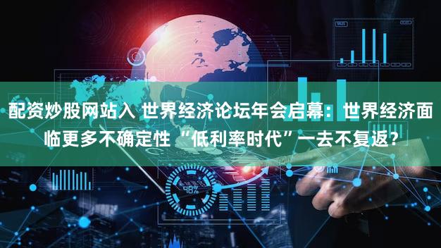 配资炒股网站入 世界经济论坛年会启幕：世界经济面临更多不确定性 “低利率时代”一去不复返？