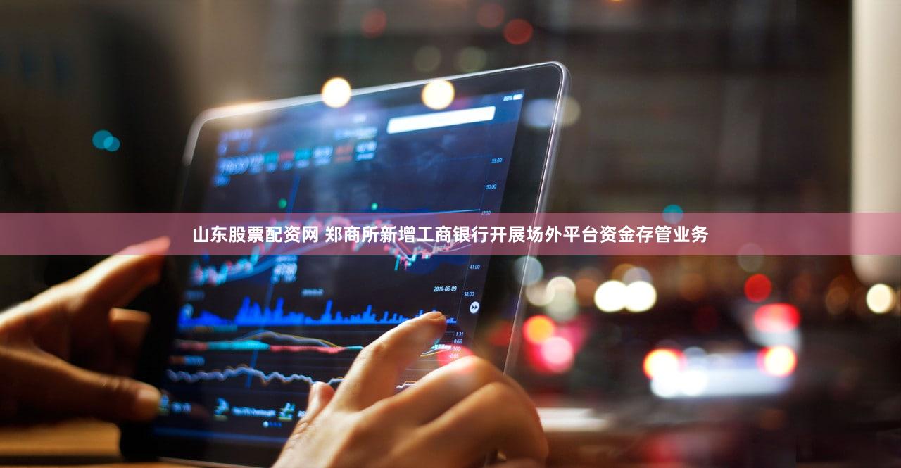 山东股票配资网 郑商所新增工商银行开展场外平台资金存管业务