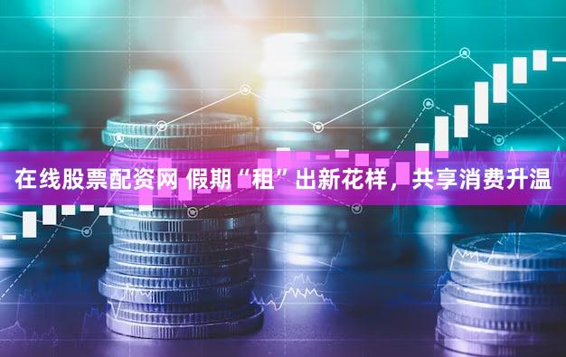 在线股票配资网 假期“租”出新花样，共享消费升温