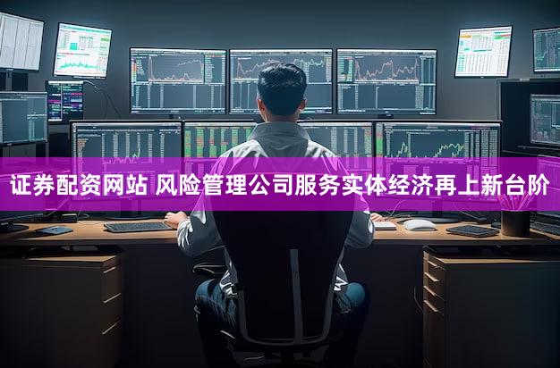 证券配资网站 风险管理公司服务实体经济再上新台阶
