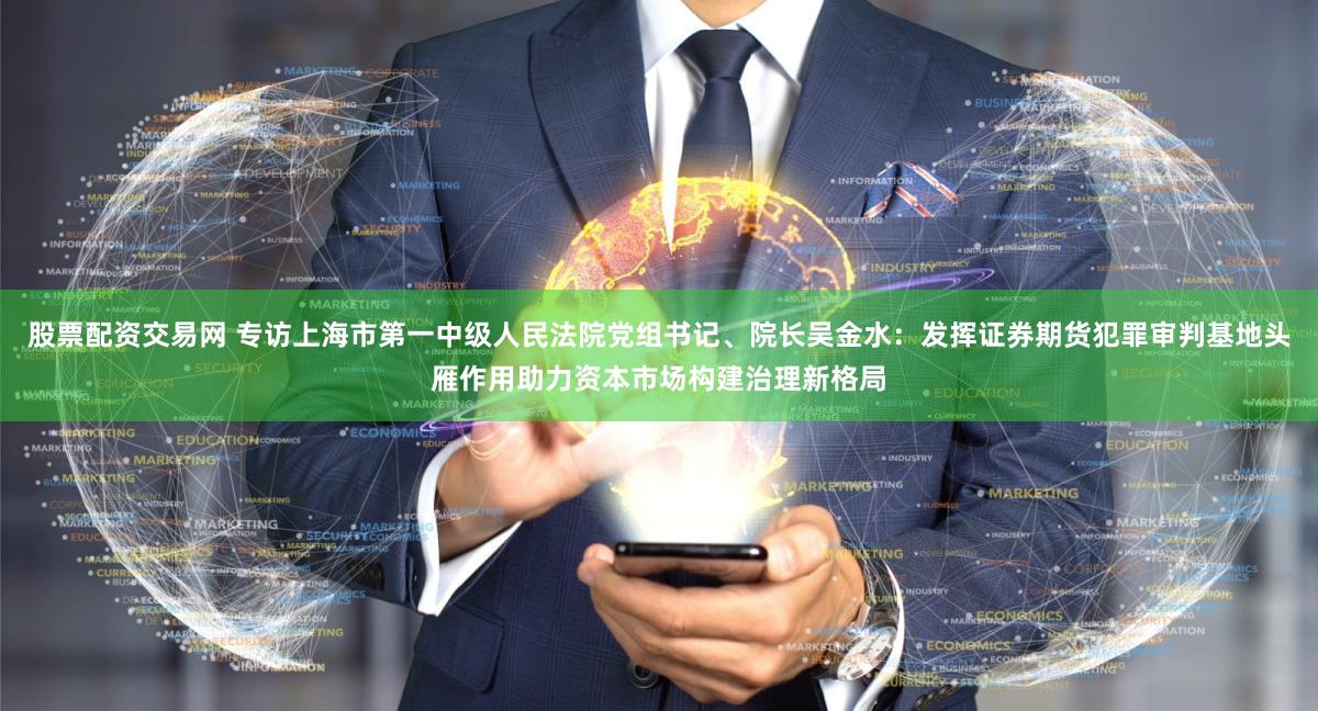 股票配资交易网 专访上海市第一中级人民法院党组书记、院长吴金水：发挥证券期货犯罪审判基地头雁作用助力资本市场构建治理新格局