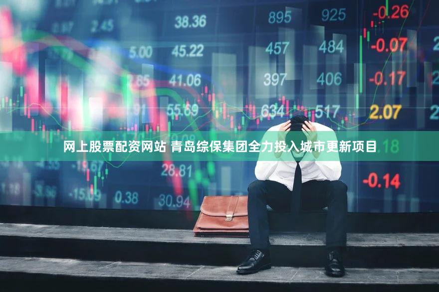 网上股票配资网站 青岛综保集团全力投入城市更新项目