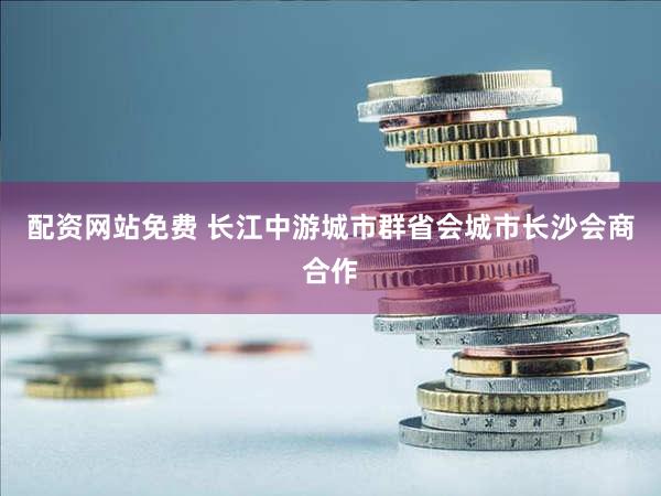配资网站免费 长江中游城市群省会城市长沙会商合作