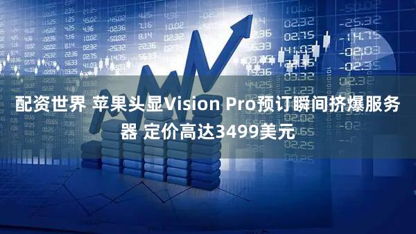 配资世界 苹果头显Vision Pro预订瞬间挤爆服务器 定价高达3499美元