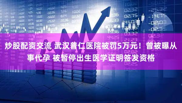 炒股配资交流 武汉普仁医院被罚5万元！曾被曝从事代孕 被暂停出生医学证明签发资格