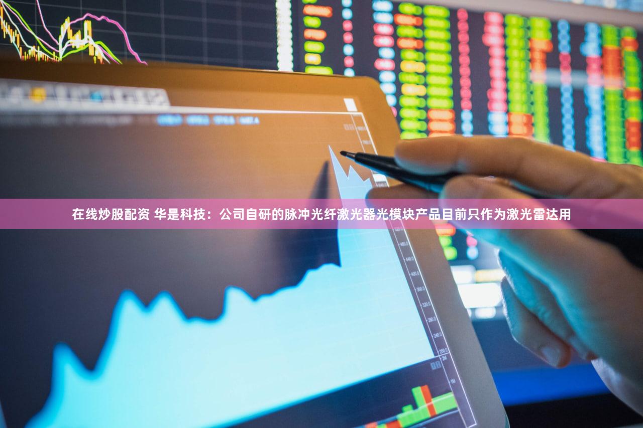 在线炒股配资 华是科技：公司自研的脉冲光纤激光器光模块产品目前只作为激光雷达用
