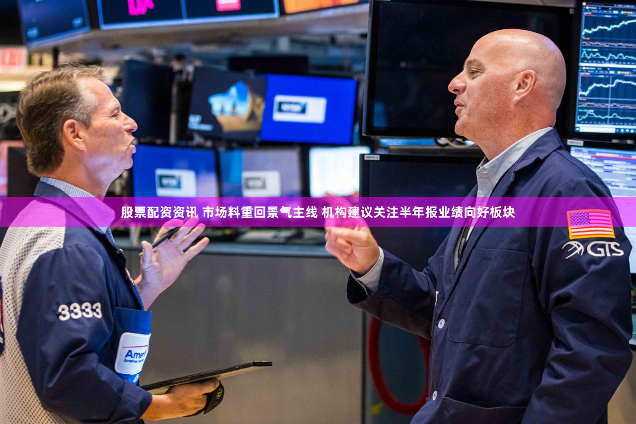 股票配资资讯 市场料重回景气主线 机构建议关注半年报业绩向好板块