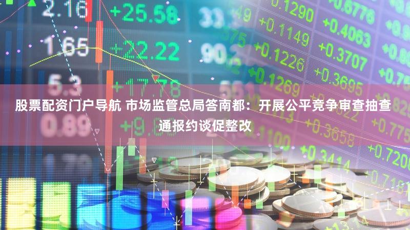 股票配资门户导航 市场监管总局答南都：开展公平竞争审查抽查 通报约谈促整改