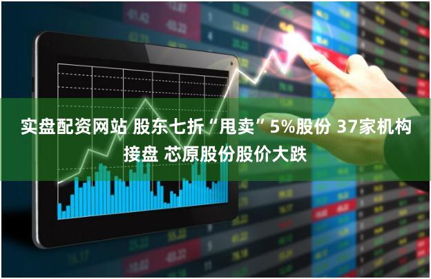 实盘配资网站 股东七折“甩卖”5%股份 37家机构接盘 芯原股份股价大跌