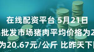 在线配资平台 5月21日全国农产品批发市场猪肉平均价格为20.67元/公斤 比昨天下降0.1%
