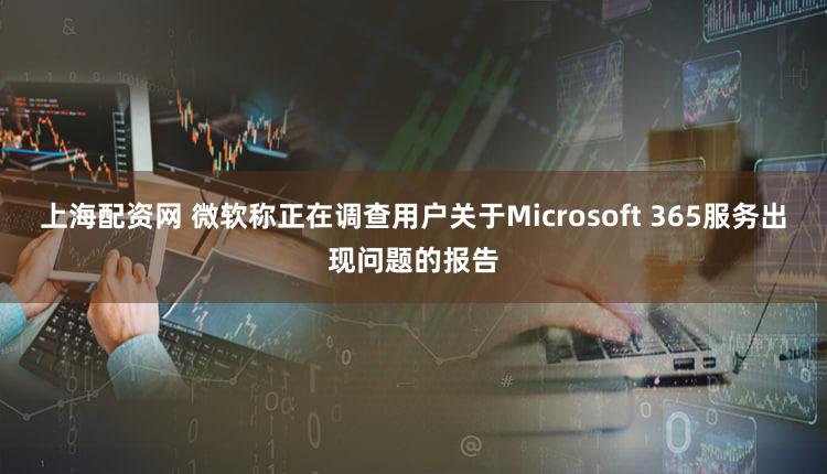上海配资网 微软称正在调查用户关于Microsoft 365服务出现问题的报告