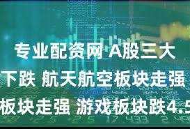 专业配资网 A股三大指数缩量下跌 航天航空板块走强 游戏板块跌4.5%