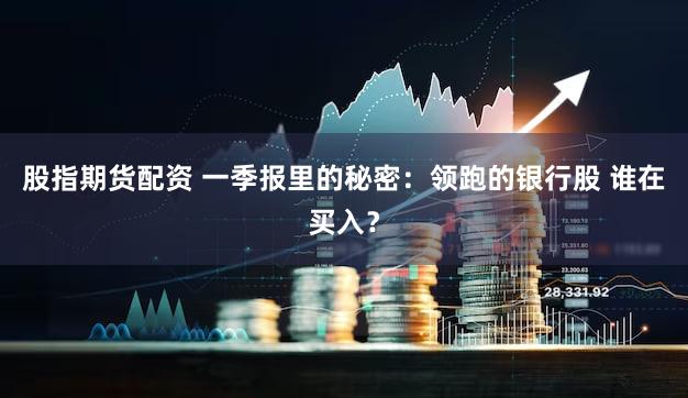 股指期货配资 一季报里的秘密：领跑的银行股 谁在买入？
