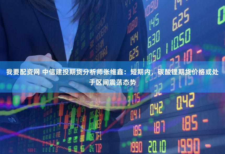 我要配资网 中信建投期货分析师张维鑫：短期内，碳酸锂期货价格或处于区间震荡态势