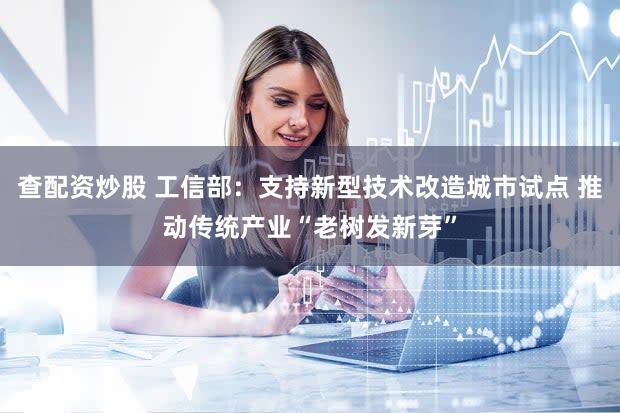 查配资炒股 工信部：支持新型技术改造城市试点 推动传统产业“老树发新芽”