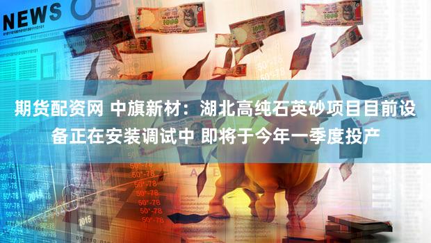 期货配资网 中旗新材：湖北高纯石英砂项目目前设备正在安装调试中 即将于今年一季度投产