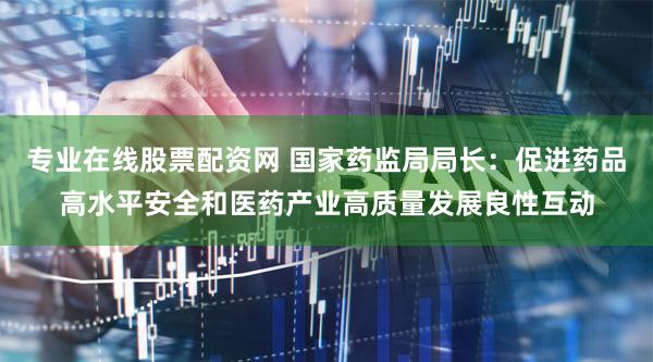 专业在线股票配资网 国家药监局局长：促进药品高水平安全和医药产业高质量发展良性互动