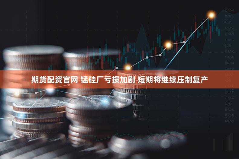 期货配资官网 锰硅厂亏损加剧 短期将继续压制复产
