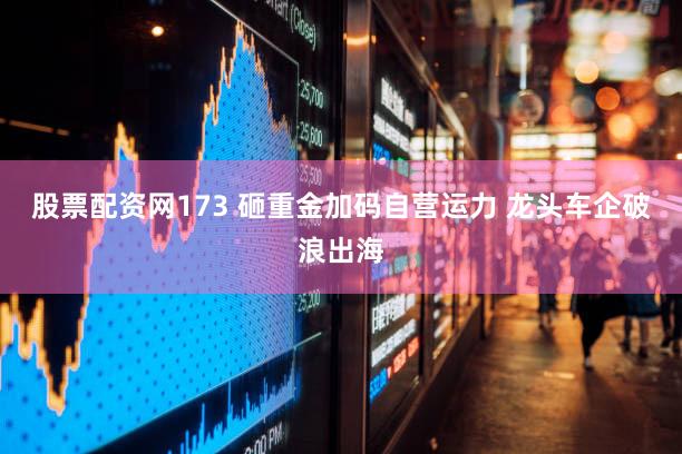 股票配资网173 砸重金加码自营运力 龙头车企破浪出海