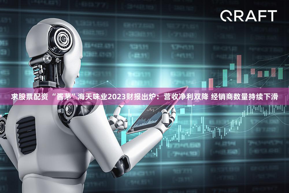 求股票配资 “酱茅”海天味业2023财报出炉：营收净利双降 经销商数量持续下滑