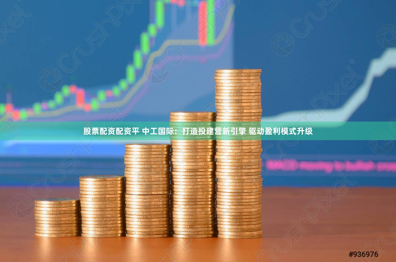 股票配资配资平 中工国际：打造投建营新引擎 驱动盈利模式升级