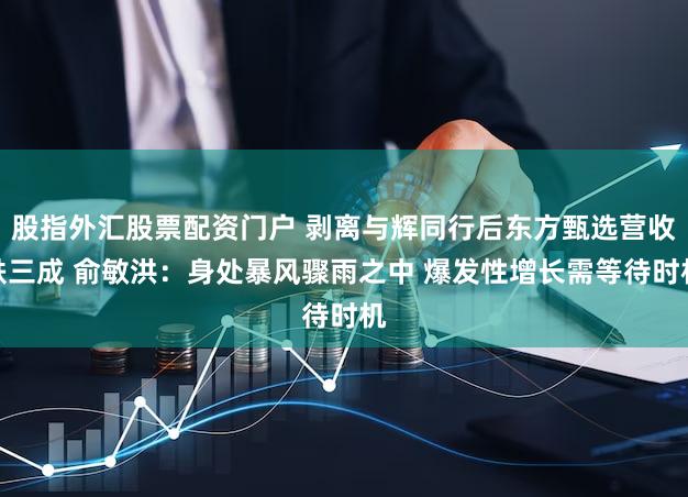 股指外汇股票配资门户 剥离与辉同行后东方甄选营收跌三成 俞敏洪：身处暴风骤雨之中 爆发性增长需等待时机