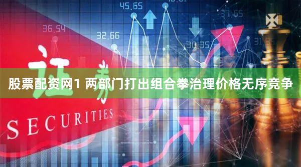 股票配资网1 两部门打出组合拳治理价格无序竞争