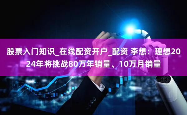 股票入门知识_在线配资开户_配资 李想：理想2024年将挑战80万年销量、10万月销量