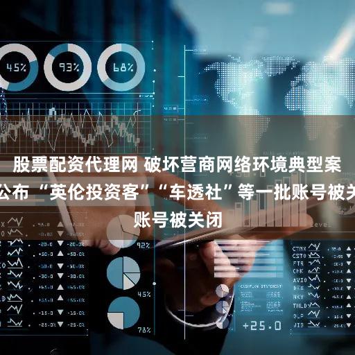 股票配资代理网 破坏营商网络环境典型案例公布 “英伦投资客”“车透社”等一批账号被关闭