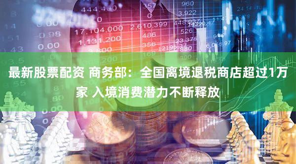 最新股票配资 商务部：全国离境退税商店超过1万家 入境消费潜力不断释放