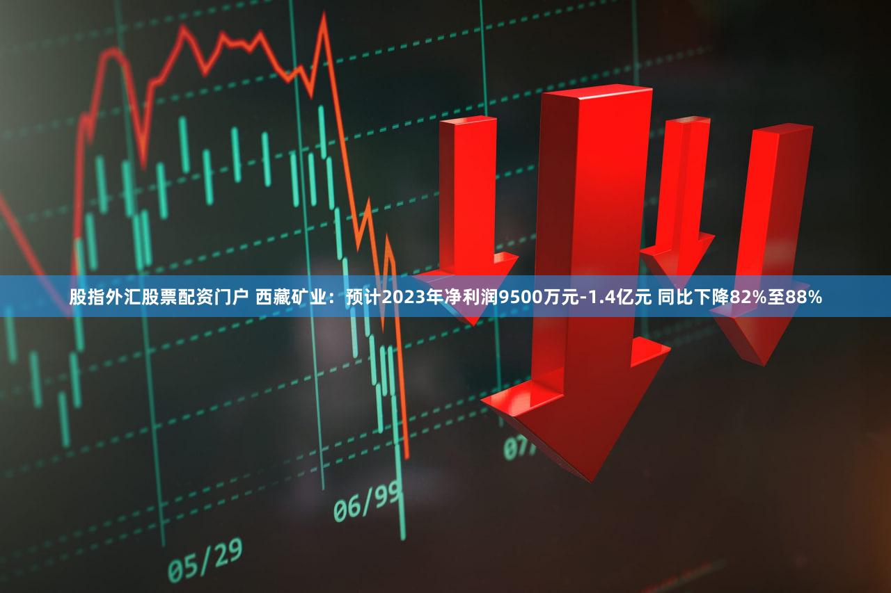 股指外汇股票配资门户 西藏矿业：预计2023年净利润9500万元-1.4亿元 同比下降82%至88%
