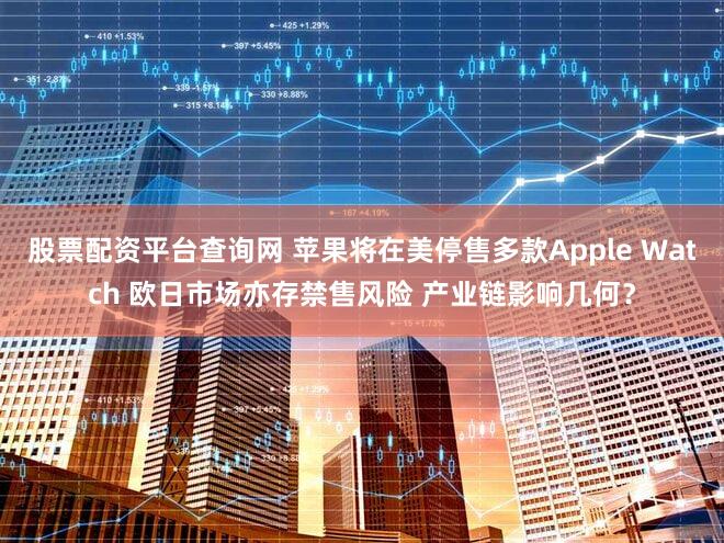 股票配资平台查询网 苹果将在美停售多款Apple Watch 欧日市场亦存禁售风险 产业链影响几何？