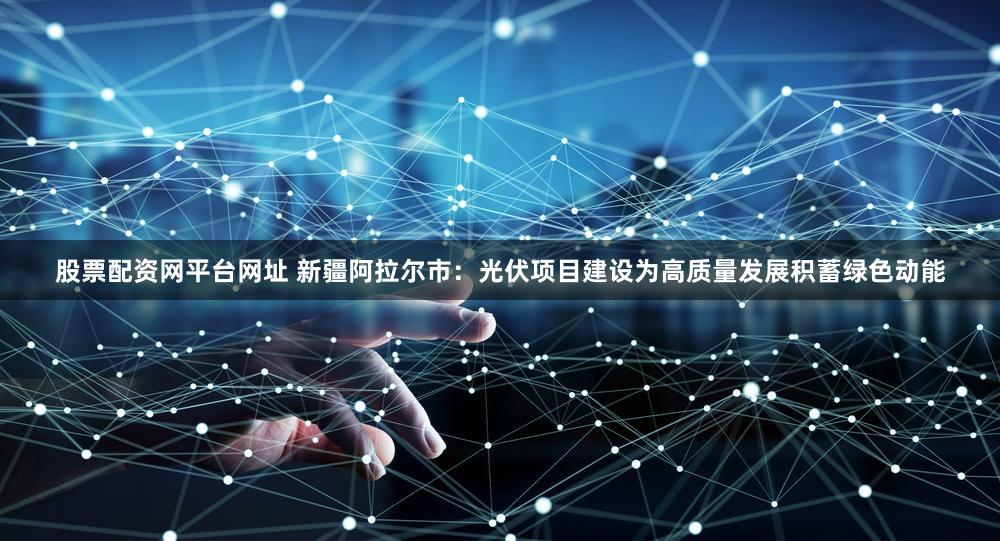 股票配资网平台网址 新疆阿拉尔市：光伏项目建设为高质量发展积蓄绿色动能