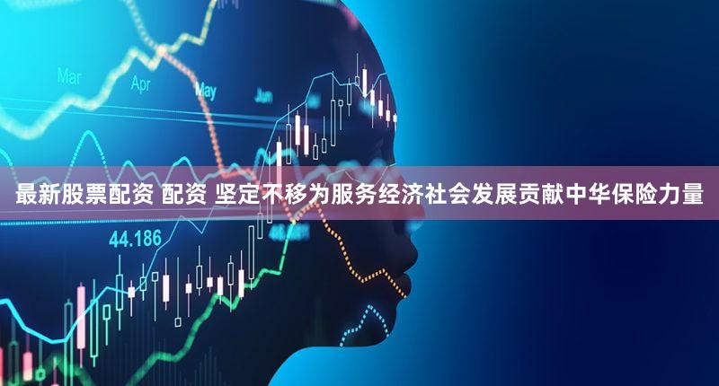 最新股票配资 配资 坚定不移为服务经济社会发展贡献中华保险力量